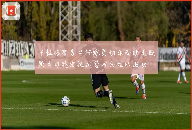 卡拉格警告年轻球员切尔西缺乏凝聚力与稳定性运营方式难以成功