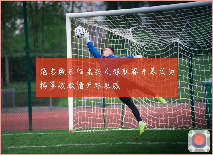 范志毅亲临嘉兴足球联赛开幕式为揭幕战激情开球助威