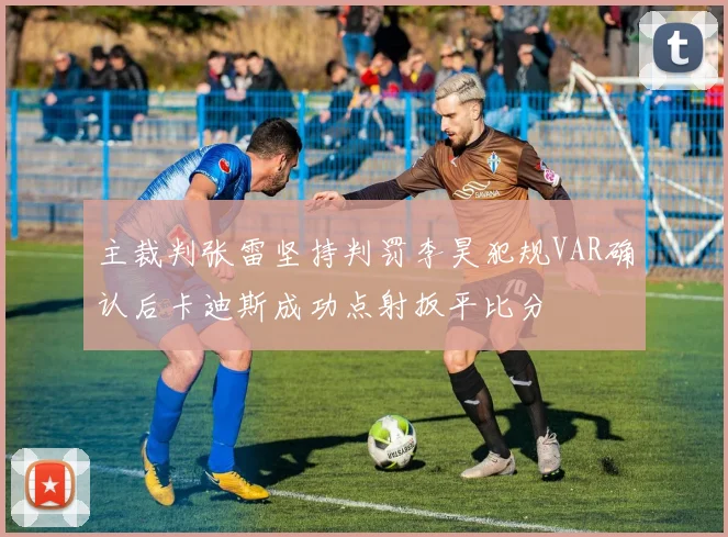 主裁判张雷坚持判罚李昊犯规VAR确认后卡迪斯成功点射扳平比分