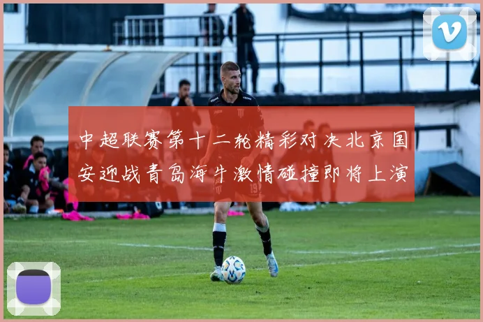 中超联赛第十二轮精彩对决北京国安迎战青岛海牛激情碰撞即将上演