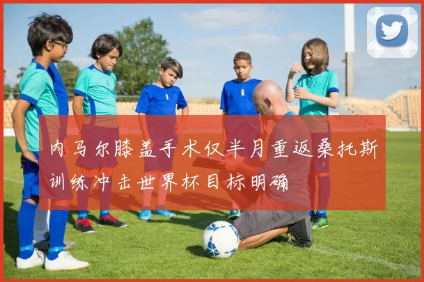 内马尔膝盖手术仅半月重返桑托斯训练冲击世界杯目标明确