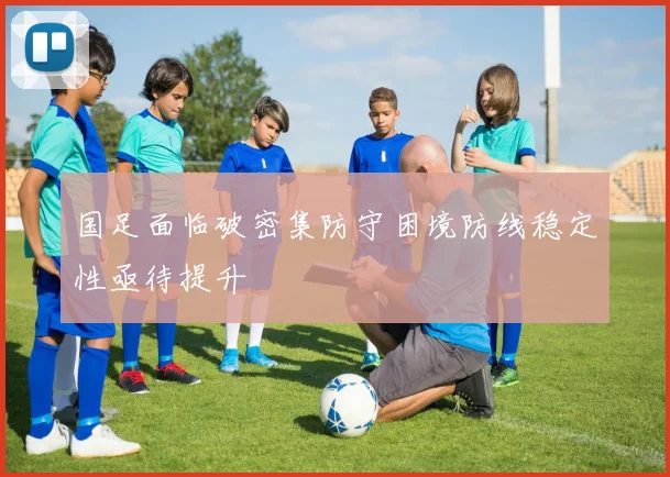 国足面临破密集防守困境防线稳定性亟待提升
