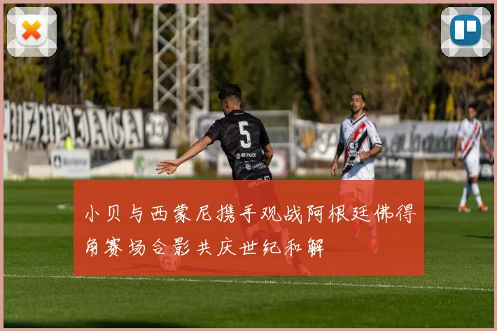 小贝与西蒙尼携手观战阿根廷佛得角赛场合影共庆世纪和解
