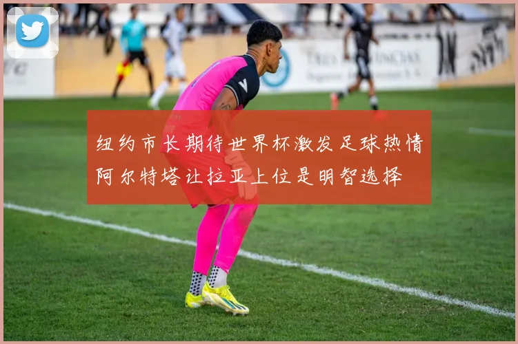 纽约市长期待世界杯激发足球热情阿尔特塔让拉亚上位是明智选择