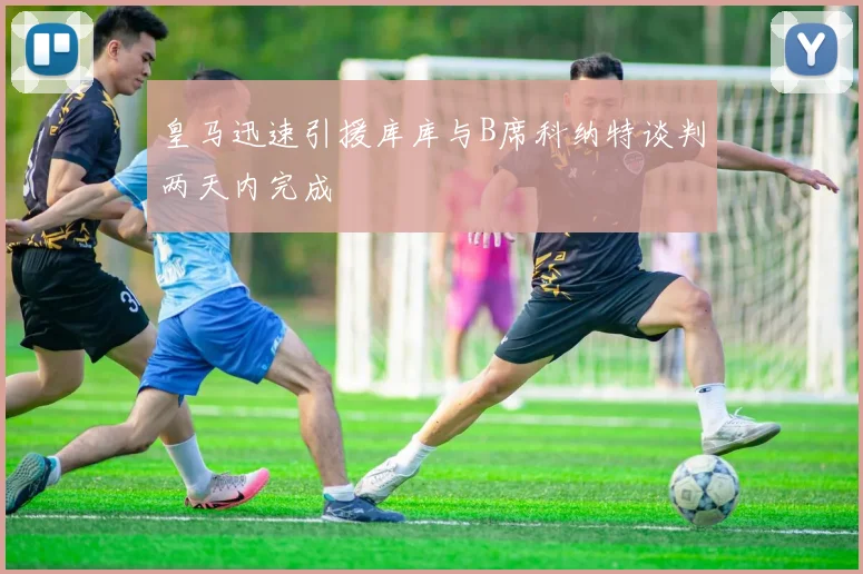 皇马迅速引援库库与B席科纳特谈判两天内完成