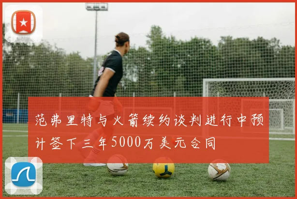 范弗里特与火箭续约谈判进行中预计签下三年5000万美元合同