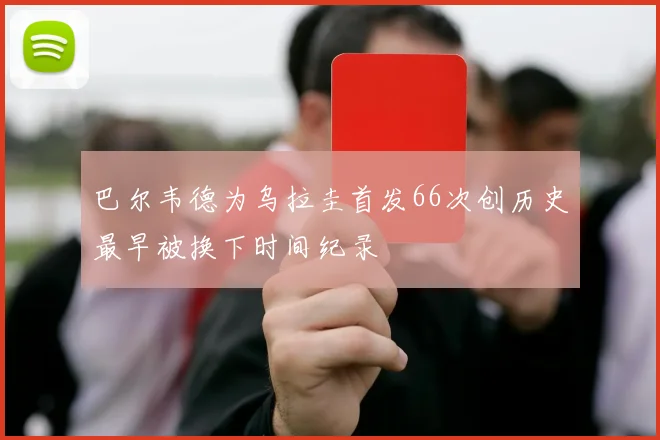 巴尔韦德为乌拉圭首发66次创历史最早被换下时间纪录