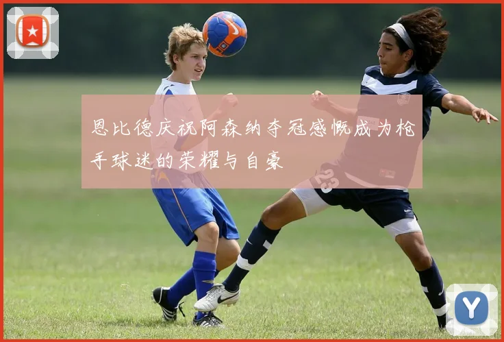 恩比德庆祝阿森纳夺冠感慨成为枪手球迷的荣耀与自豪