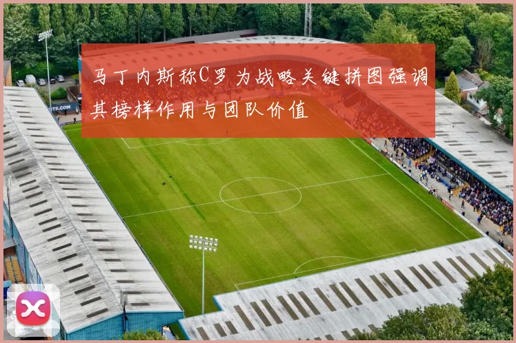 马丁内斯称C罗为战略关键拼图强调其榜样作用与团队价值