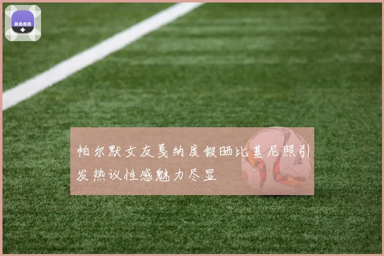 帕尔默女友戛纳度假晒比基尼照引发热议性感魅力尽显