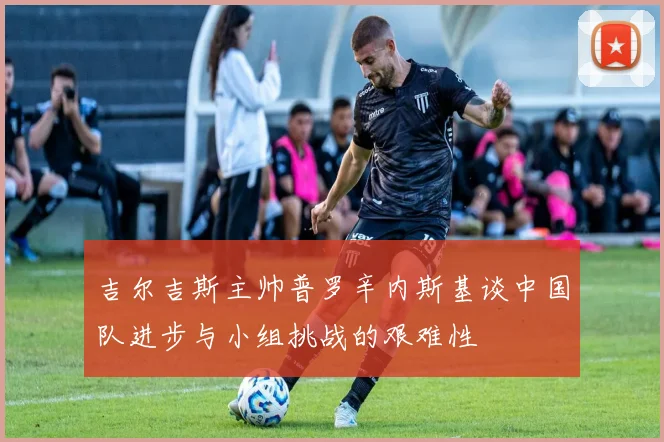 吉尔吉斯主帅普罗辛内斯基谈中国队进步与小组挑战的艰难性
