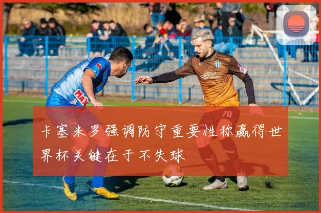 卡塞米罗强调防守重要性称赢得世界杯关键在于不失球