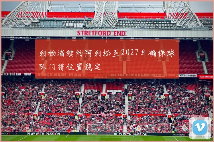 利物浦续约阿利松至2027年确保球队门将位置稳定