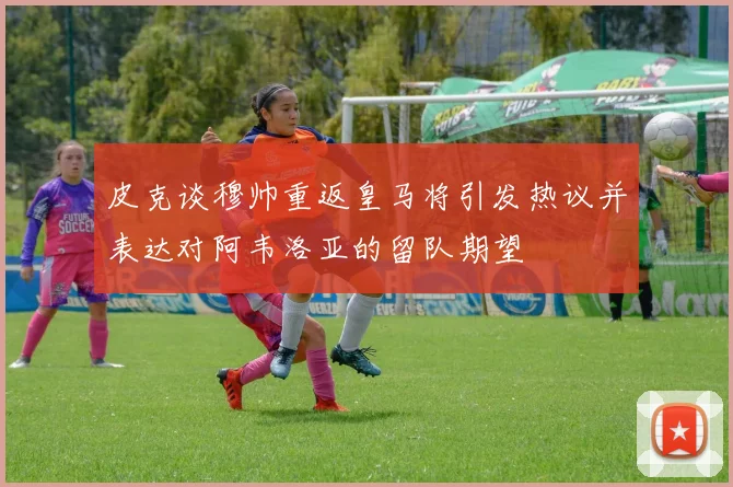 皮克谈穆帅重返皇马将引发热议并表达对阿韦洛亚的留队期望