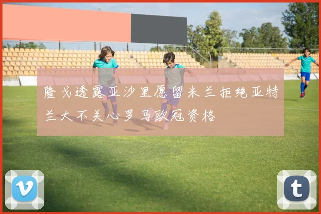 隆戈透露亚沙里愿留米兰拒绝亚特兰大不关心罗马欧冠资格