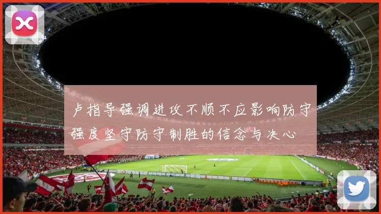 卢指导强调进攻不顺不应影响防守强度坚守防守制胜的信念与决心