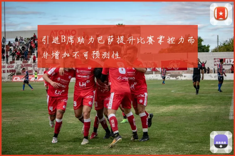 引进B席助力巴萨提升比赛掌控力而非增加不可预测性