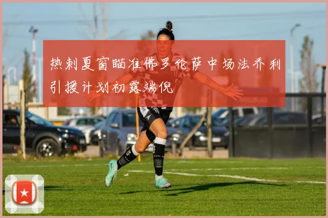 热刺夏窗瞄准佛罗伦萨中场法乔利引援计划初露端倪