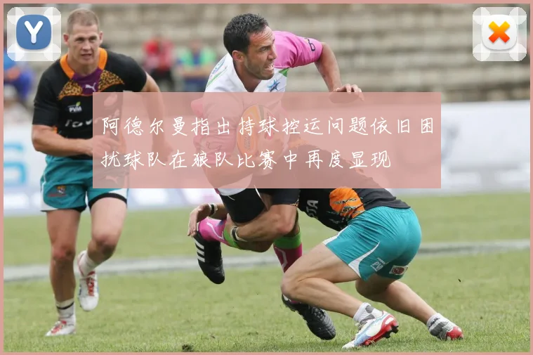 阿德尔曼指出持球控运问题依旧困扰球队在狼队比赛中再度显现